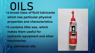 OILS
•a broad class of fluid lubricants
which has particular physical
properties and characteristics
•It contains little wax, which
makes them useful for
hydraulic equipment and other
machineries.
•E.g. petroleum oils
 