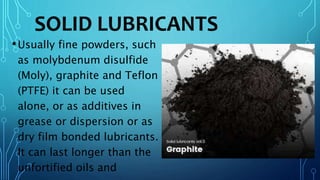 SOLID LUBRICANTS
•Usually fine powders, such
as molybdenum disulfide
(Moly), graphite and Teflon
(PTFE) it can be used
alone, or as additives in
grease or dispersion or as
dry film bonded lubricants.
It can last longer than the
unfortified oils and
 