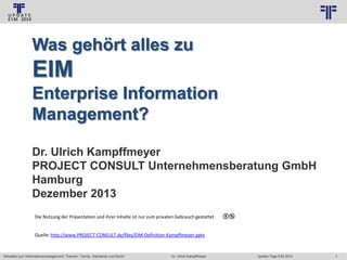 © PROJECT CONSULT Unternehmensberatung Dr. Ulrich Kampffmeyer GmbH 2011

/ Autorenrecht: <Vorname Nachname> Jan-14 / Quelle: PROJECT CONSULT 3

Was gehört alles zu

EIM
Enterprise Information
Management?
Dr. Ulrich Kampffmeyer
PROJECT CONSULT Unternehmensberatung GmbH
Hamburg
Dezember 2013
Die Nutzung der Präsentation und ihrer Inhalte ist nur zum privaten Gebrauch gestattet .

Quelle: http://www.PROJECT-CONSULT.de/files/EIM-Definition-Kampffmeyer.pptx

Aktuelles zum Informationsmanagement: Themen, Trends, Standards und Recht

Dr. Ulrich Kampffmeyer

Update-Tage EIM 2014

1

 