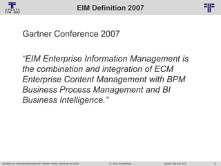 EIM Definition 2007
© PROJECT CONSULT Unternehmensberatung Dr. Ulrich Kampffmeyer GmbH 2011

/ Autorenrecht: <Vorname Nachname> Jan-14 / Quelle: PROJECT CONSULT 2

Gartner Conference 2007

“EIM Enterprise Information Management is
the combination and integration of ECM
Enterprise Content Management with BPM
Business Process Management and BI
Business Intelligence.”

Aktuelles zum Informationsmanagement: Themen, Trends, Standards und Recht

Dr. Ulrich Kampffmeyer

Update-Tage EIM 2014

10

 