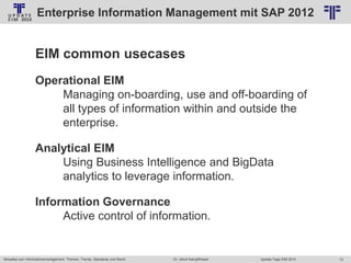 Enterprise Information Management mit SAP 2012
© PROJECT CONSULT Unternehmensberatung Dr. Ulrich Kampffmeyer GmbH 2011

/ Autorenrecht: <Vorname Nachname> Jan-14 / Quelle: PROJECT CONSULT 2

EIM common usecases
Operational EIM
Managing on-boarding, use and off-boarding of
all types of information within and outside the
enterprise.

Analytical EIM
Using Business Intelligence and BigData
analytics to leverage information.
Information Governance
Active control of information.

Aktuelles zum Informationsmanagement: Themen, Trends, Standards und Recht

Dr. Ulrich Kampffmeyer

Update-Tage EIM 2014

13

 