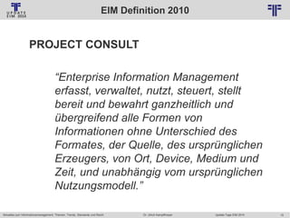 EIM Definition 2010
© PROJECT CONSULT Unternehmensberatung Dr. Ulrich Kampffmeyer GmbH 2011

/ Autorenrecht: <Vorname Nachname> Jan-14 / Quelle: PROJECT CONSULT 2

PROJECT CONSULT

“Enterprise Information Management
erfasst, verwaltet, nutzt, steuert, stellt
bereit und bewahrt ganzheitlich und
übergreifend alle Formen von
Informationen ohne Unterschied des
Formates, der Quelle, des ursprünglichen
Erzeugers, von Ort, Device, Medium und
Zeit, und unabhängig vom ursprünglichen
Nutzungsmodell.”
Aktuelles zum Informationsmanagement: Themen, Trends, Standards und Recht

Dr. Ulrich Kampffmeyer

Update-Tage EIM 2014

15

 