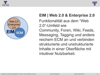 © PROJECT CONSULT Unternehmensberatung Dr. Ulrich Kampffmeyer GmbH 2011

Web 2.0
Enterprise
2.0

EIM

ECM

Aktuelles zum Informationsmanagement: Themen, Trends, Standards und Recht

/ Autorenrecht: <Vorname Nachname> Jan-14 / Quelle: PROJECT CONSULT 2

EIM | Web 2.0 & Enterprise 2.0
Funktionalität aus dem “Web
2.0“-Umfeld wie
Community, Foren, Wiki, Feeds,
Messaging, Tagging und andere
reichern ECM an und verbinden
strukturierte und unstrukturierte
Inhalte in einer Oberfläche mit
intuitiver Nutzbarkeit.

Dr. Ulrich Kampffmeyer

Update-Tage EIM 2014

19

 