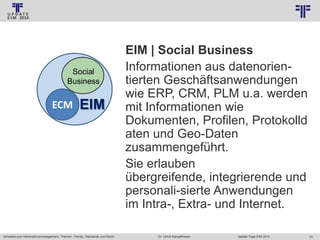 © PROJECT CONSULT Unternehmensberatung Dr. Ulrich Kampffmeyer GmbH 2011

Social
Business

ECM

EIM

Aktuelles zum Informationsmanagement: Themen, Trends, Standards und Recht

/ Autorenrecht: <Vorname Nachname> Jan-14 / Quelle: PROJECT CONSULT 2

EIM | Social Business
Informationen aus datenorientierten Geschäftsanwendungen
wie ERP, CRM, PLM u.a. werden
mit Informationen wie
Dokumenten, Profilen, Protokolld
aten und Geo-Daten
zusammengeführt.
Sie erlauben
übergreifende, integrierende und
personali-sierte Anwendungen
im Intra-, Extra- und Internet.
Dr. Ulrich Kampffmeyer

Update-Tage EIM 2014

20

 