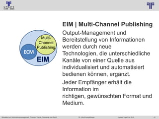 © PROJECT CONSULT Unternehmensberatung Dr. Ulrich Kampffmeyer GmbH 2011

/ Autorenrecht: <Vorname Nachname> Jan-14 / Quelle: PROJECT CONSULT 2

EIM | Multi-Channel Publishing
MultiChannel
Publishing

ECM

EIM

Aktuelles zum Informationsmanagement: Themen, Trends, Standards und Recht

Output-Management und
Bereitstellung von Informationen
werden durch neue
Technologien, die unterschiedliche
Kanäle von einer Quelle aus
individualisiert und automatisiert
bedienen können, ergänzt.
Jeder Empfänger erhält die
Information im
richtigen, gewünschten Format und
Medium.
Dr. Ulrich Kampffmeyer

Update-Tage EIM 2014

21

 