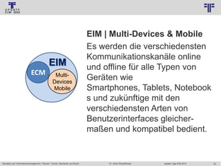 © PROJECT CONSULT Unternehmensberatung Dr. Ulrich Kampffmeyer GmbH 2011

EIM
ECM

MultiDevices
Mobile

Aktuelles zum Informationsmanagement: Themen, Trends, Standards und Recht

/ Autorenrecht: <Vorname Nachname> Jan-14 / Quelle: PROJECT CONSULT 2

EIM | Multi-Devices & Mobile
Es werden die verschiedensten
Kommunikationskanäle online
und offline für alle Typen von
Geräten wie
Smartphones, Tablets, Notebook
s und zukünftige mit den
verschiedensten Arten von
Benutzerinterfaces gleichermaßen und kompatibel bedient.

Dr. Ulrich Kampffmeyer

Update-Tage EIM 2014

22

 