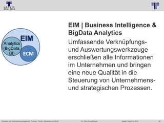 © PROJECT CONSULT Unternehmensberatung Dr. Ulrich Kampffmeyer GmbH 2011

EIM

Analytics
(BigData,
BI)

ECM

Aktuelles zum Informationsmanagement: Themen, Trends, Standards und Recht

/ Autorenrecht: <Vorname Nachname> Jan-14 / Quelle: PROJECT CONSULT 2

EIM | Business Intelligence &
BigData Analytics
Umfassende Verknüpfungsund Auswertungswerkzeuge
erschließen alle Informationen
im Unternehmen und bringen
eine neue Qualität in die
Steuerung von Unternehmensund strategischen Prozessen.

Dr. Ulrich Kampffmeyer

Update-Tage EIM 2014

26

 
