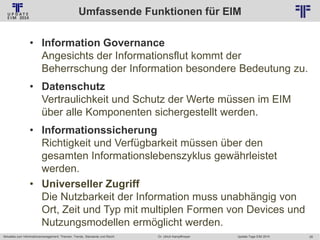 Umfassende Funktionen für EIM
© PROJECT CONSULT Unternehmensberatung Dr. Ulrich Kampffmeyer GmbH 2011

/ Autorenrecht: <Vorname Nachname> Jan-14 / Quelle: PROJECT CONSULT 2

• Information Governance
Angesichts der Informationsflut kommt der
Beherrschung der Information besondere Bedeutung zu.
• Datenschutz
Vertraulichkeit und Schutz der Werte müssen im EIM
über alle Komponenten sichergestellt werden.
• Informationssicherung
Richtigkeit und Verfügbarkeit müssen über den
gesamten Informationslebenszyklus gewährleistet
werden.
• Universeller Zugriff
Die Nutzbarkeit der Information muss unabhängig von
Ort, Zeit und Typ mit multiplen Formen von Devices und
Nutzungsmodellen ermöglicht werden.
Aktuelles zum Informationsmanagement: Themen, Trends, Standards und Recht

Dr. Ulrich Kampffmeyer

Update-Tage EIM 2014

28

 