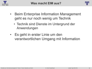 Was macht EIM aus?
© PROJECT CONSULT Unternehmensberatung Dr. Ulrich Kampffmeyer GmbH 2011

/ Autorenrecht: <Vorname Nachname> Jan-14 / Quelle: PROJECT CONSULT 2

• Beim Enterprise Information Management
geht es nur noch wenig um Technik
• Technik sind Dienste im Untergrund der
Anwendungen

• Es geht in erster Linie um den
verantwortlichen Umgang mit Information

Aktuelles zum Informationsmanagement: Themen, Trends, Standards und Recht

Dr. Ulrich Kampffmeyer

Update-Tage EIM 2014

29

 