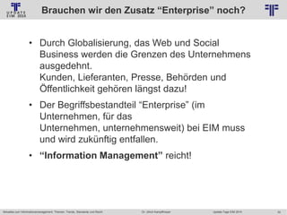 Brauchen wir den Zusatz “Enterprise” noch?
© PROJECT CONSULT Unternehmensberatung Dr. Ulrich Kampffmeyer GmbH 2011

/ Autorenrecht: <Vorname Nachname> Jan-14 / Quelle: PROJECT CONSULT 2

• Durch Globalisierung, das Web und Social
Business werden die Grenzen des Unternehmens
ausgedehnt.
Kunden, Lieferanten, Presse, Behörden und
Öffentlichkeit gehören längst dazu!
• Der Begriffsbestandteil “Enterprise” (im
Unternehmen, für das
Unternehmen, unternehmensweit) bei EIM muss
und wird zukünftig entfallen.
• “Information Management” reicht!

Aktuelles zum Informationsmanagement: Themen, Trends, Standards und Recht

Dr. Ulrich Kampffmeyer

Update-Tage EIM 2014

30

 