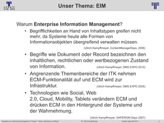 Unser Thema: EIM
© PROJECT CONSULT Unternehmensberatung Dr. Ulrich Kampffmeyer GmbH 2011

/ Autorenrecht: <Vorname Nachname> Jan-14 / Quelle: PROJECT CONSULT 2

Warum Enterprise Information Management?
• Begrifflichkeiten an Hand von Inhaltstypen greifen nicht
mehr, da Systeme heute alle Formen von
Informationsobjekten übergreifend verwalten müssen.
(Ulrich Kampffmeyer; ContentManagerDays, 2006)

• Begriffe wie Dokument oder Record bezeichnen den
inhaltlichen, rechtlichen oder wertbezogenen Zustand
von Information.
(Ulrich Kampffmeyer; DMS EXPO 2010)
• Angrenzende Themenbereiche der ITK nehmen
ECM-Funktionalität auf und ECM wird zur
Infrastruktur.
(Ulrich Kampffmeyer; DMS EXPO 2005)
• Technologien wie Social, Web
2.0, Cloud, Mobility, Tablets verändern ECM und
drücken ECM in den Hintergrund der Systeme und
der Wahrnehmung.
(Ulrich Kampffmeyer; SAPERION Days 2007)
Aktuelles zum Informationsmanagement: Themen, Trends, Standards und Recht

Dr. Ulrich Kampffmeyer

Update-Tage EIM 2014

4

 