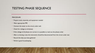 TESTING PHASE SEQUENCE
PROCEDURE
• Prepare tools, materials, and equipment needed
• Wear appropriate PPE
• Connect the tester to the circuit under tedt
• Check for voltage on all phases
• If the voltage of all phases are correct it is possible to read out the phases order
• After co ducting a test, the instrument should be disconnected from the circuit under test
• Record the data you have gathered
• Perform good housekeeping
 