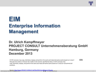 1
© PROJECT CONSULT Unternehmensberatung Dr. Ulrich Kampffmeyer GmbH 2011 / Autorenrecht: <Vorname Nachname> Mrz-14 / Quelle: PROJECT CONSULT 3
EIM Enterprise Information Management 2014 Dr. Ulrich Kampffmeyer
EIM
Enterprise Information
Management
Dr. Ulrich Kampffmeyer
PROJECT CONSULT Unternehmensberatung GmbH
Hamburg, Germany
December 2013
CC-BY Licensees may copy, distribute, display and perform the work and make derivative works based on it only if
they give the author or licensor the credits in the manner specified by these. CC-NY Licensees may
copy, distribute, display, and perform the work and make derivative works based on it only for noncommercial
purposes.
Source: http://www.PROJECT-CONSULT.de/files/EIM-Kampffmeyer-EN.pptx
 