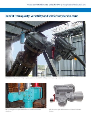 Benefit from quality, versatility and service for years to come
M2CP/KBG bevel gear actuator in high-temperature steam service (1,070°F; 577°C) at an electric power generation plant.
EIM AquaNaught variant of the M2CP actuators can withstand extended
submersion.
EIM Coker variant of the M2CP actuators can withstand extended
vibration.
Process Control Solutions, LLC | (800) 462-5769 | www.processcontrolsolutions.com
 
