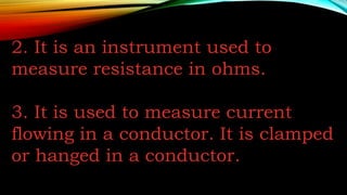 2. It is an instrument used to
measure resistance in ohms.
3. It is used to measure current
flowing in a conductor. It is clamped
or hanged in a conductor.
 