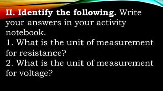 II. Identify the following. Write
your answers in your activity
notebook.
1. What is the unit of measurement
for resistance?
2. What is the unit of measurement
for voltage?
 