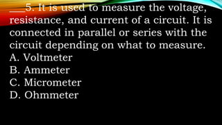 ___5. It is used to measure the voltage,
resistance, and current of a circuit. It is
connected in parallel or series with the
circuit depending on what to measure.
A. Voltmeter
B. Ammeter
C. Micrometer
D. Ohmmeter
 