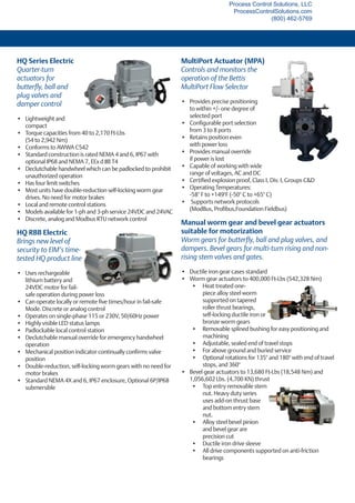 HQ Series Electric
Quarter-turn
actuators for
butterfly, ball and
plug valves and
damper control
•	 Lightweight and
compact
•	 Torque capacities from 40 to 2,170 Ft-Lbs
(54 to 2,942 Nm)
•	 Conforms to AWWA C542
•	 Standard construction is rated NEMA 4 and 6, IP67 with
optional IP68 and NEMA 7, EEx d IIB T4
•	 Declutchable handwheel which can be padlocked to prohibit
unauthorized operation
•	 Has four limit switches
•	 Most units have double-reduction self-locking worm gear
drives. No need for motor brakes
•	 Local and remote control stations
•	 Models available for 1-ph and 3-ph service 24VDC and 24VAC
•	 Discrete, analog and Modbus RTU network control
HQ RBB Electric
Brings new level of
security to EIM’s time-
tested HQ product line
•	 Uses rechargeable
lithium battery and
24VDC motor for fail-
safe operation during power loss
•	 Can operate locally or remote five times/hour in fail-safe
Mode. Discrete or analog control
•	 Operates on single-phase 115 or 230V, 50/60Hz power
•	 Highly visible LED status lamps
•	 Padlockable local control station
•	 Declutchable manual override for emergency handwheel
operation
•	 Mechanical position indicator continually confirms valve
position
•	 Double-reduction, self-locking worm gears with no need for
motor brakes
•	 Standard NEMA 4X and 6, IP67 enclosure, Optional 6P/IP68
submersible
MultiPort Actuator (MPA)
Controls and monitors the
operation of the Bettis
MultiPort Flow Selector
•	 Provides precise positioning
to within +/- one degree of
selected port
•	 Configurable port selection
from 3 to 8 ports
•	 Retains position even
with power loss
•	 Provides manual override
if power is lost
•	 Capable of working with wide
range of voltages, AC and DC
•	 Certified explosion proof, Class I, Div. I, Groups C&D
•	 Operating Temperatures:
-58° F to +149°F (-50° C to +65° C)
•	 Supports network protocols
(ModBus, Profibus,Foundation Fieldbus)
Manual worm gear and bevel gear actuators
suitable for motorization
Worm gears for butterfly, ball and plug valves, and
dampers. Bevel gears for multi-turn rising and non-
rising stem valves and gates.
•	 Ductile iron gear cases standard
•	 Worm gear actuators to 400,000 Ft-Lbs (542,328 Nm)
•	 Heat treated one-
piece alloy steel worm
supported on tapered
roller thrust bearings,
self-locking ductile iron or
bronze worm gears
•	 Removable splined bushing for easy positioning and
machining
•	 Adjustable, sealed end of travel stops
•	 For above ground and buried service
•	 Optional rotations for 135° and 180° with end of travel
stops, and 360°
•	 Bevel gear actuators to 13,680 Ft-Lbs (18,548 Nm) and
1,056,602 Lbs. (4,700 KN) thrust
•	 Top entry removable stem
nut. Heavy duty series
uses add-on thrust base
and bottom entry stem
nut.
•	 Alloy steel bevel pinion
and bevel gear are
precision cut
•	 Ductile iron drive sleeve
•	 All drive components supported on anti-friction
bearings
Process Control Solutions, LLC
ProcessControlSolutions.com
(800) 462-5769
 