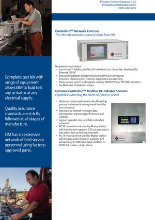 Controlinc™ Network Controls
The Ultimate network control systems from EIM
No proprietary protocols
•	 FOUNDATIONTM
fieldbus, Profibus DP with RedCom, DeviceNet, Modbus RTU,
Ethernet TCP/IP
•	 Reduces installation and commissioning time and wiring cost
•	 Improved efficiency with real-time diagnostics and alarming
•	 Easily expand system and upgrade existing EIM M2CP and TEC2000 actuators
•	 For Block and modulation service
Complete test lab with
range of equipment
allows EIM to load test
any actuator at any
electrical supply.
Quality assurance
standards are strictly
followed at all stages of
manufacture.
EIM has an extensive
network of field service
personnel using factory-
approved parts.
Optional Controlinc™ Modbus RTU Master Stations
Capabilities Matching the Needs of Process Control
•	 Enhances system performance by off-loading
process and network management from the
host computer
•	 Functions as network manager, data
concentrator, improving performance and
reliability
•	 Supports parallel, ring, and fully redundant
networks
•	 M250 redundant hot-standby Master Station
with touchscreen supports 250 actuators up to
200 miles. Rack or desktop mounted
•	 M124 redundant hot-standby Master Station
with key pad and LCD screen supports 124
actuators up to 200 miles. Rack, desktop or
NEMA 4X stainless steel cabinet
Process Control Solutions, LLC
ProcessControlSolutions.com
(800) 462-5769
 
