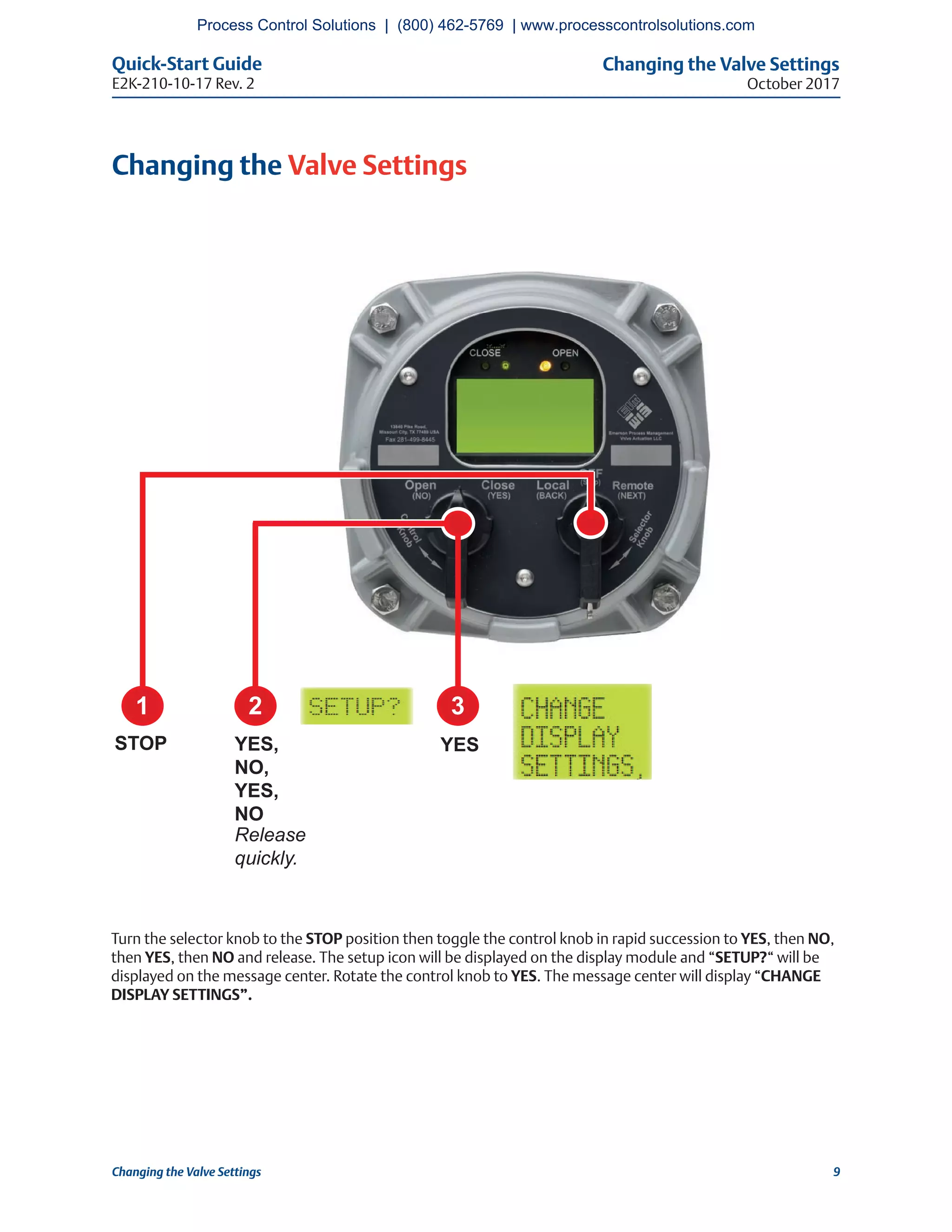 Changing the Valve Settings
October 2017
Quick-Start Guide
E2K-210-10-17 Rev. 2
9Changing the Valve Settings
Changing the Valve Settings
Turn the selector knob to the STOP position then toggle the control knob in rapid succession to YES, then NO,
then YES, then NO and release. The setup icon will be displayed on the display module and “SETUP?“ will be
displayed on the message center. Rotate the control knob to YES. The message center will display “CHANGE
DISPLAY SETTINGS”.
2 3
YESYES,
NO,
YES,
NO
Release
quickly.
1
STOP
Process Control Solutions | (800) 462-5769 | www.processcontrolsolutions.com
 