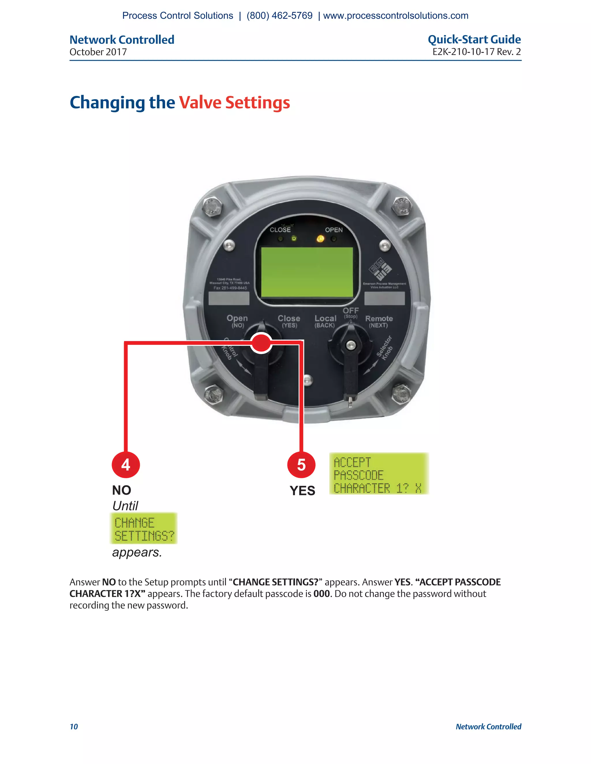 Network Controlled Quick-Start Guide
E2K-210-10-17 Rev. 2October 2017
10 Network Controlled
Changing the Valve Settings
Answer NO to the Setup prompts until “CHANGE SETTINGS?” appears. Answer YES. “ACCEPT PASSCODE
CHARACTER 1?X” appears. The factory default passcode is 000. Do not change the password without
recording the new password.
4 5
YESNO
Until
appears.
Process Control Solutions | (800) 462-5769 | www.processcontrolsolutions.com
 