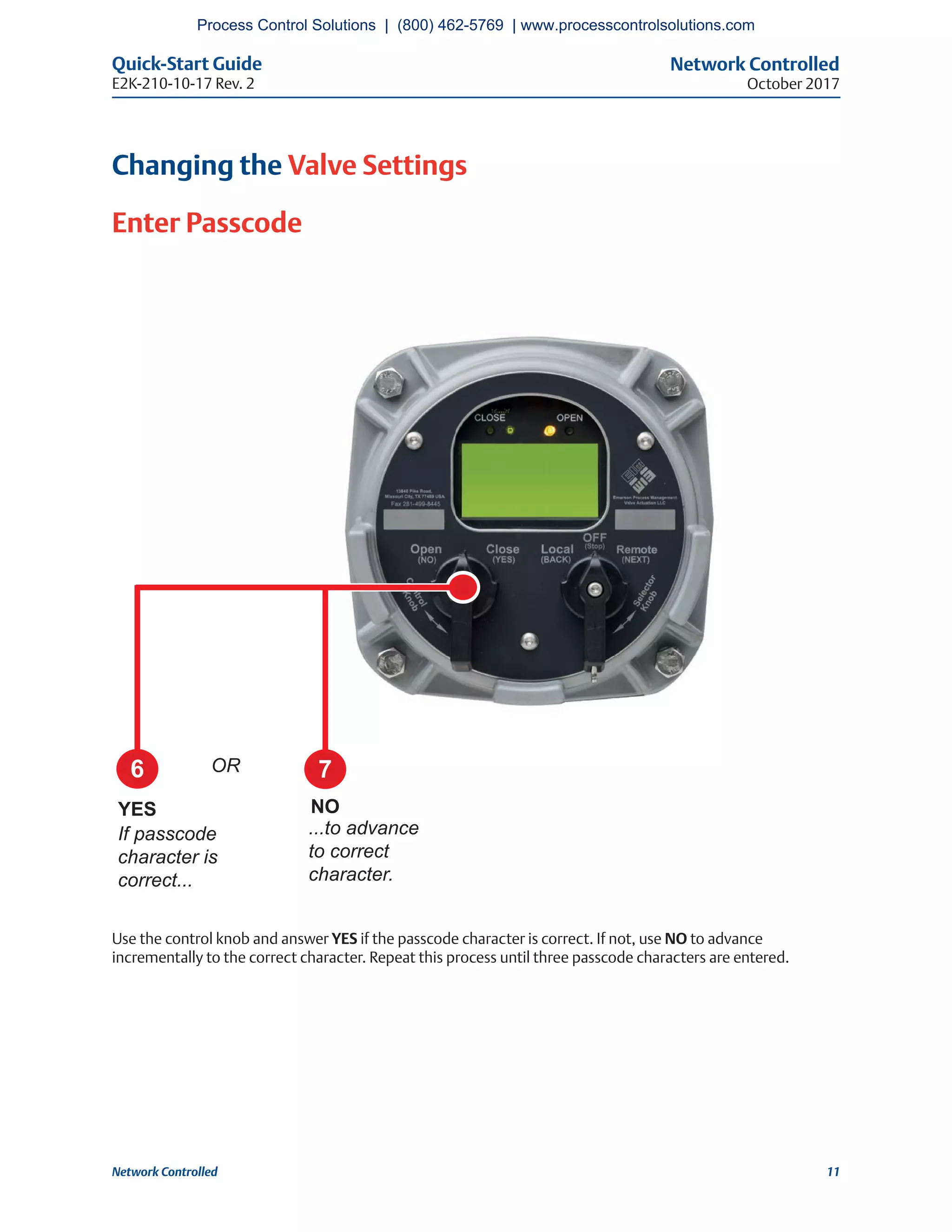 Network Controlled
October 2017
Quick-Start Guide
E2K-210-10-17 Rev. 2
11Network Controlled
Changing the Valve Settings
Enter Passcode
Use the control knob and answer YES if the passcode character is correct. If not, use NO to advance
incrementally to the correct character. Repeat this process until three passcode characters are entered.
6 7
YES NO
If passcode
character is
correct...
...to advance
to correct
character.
OR
Process Control Solutions | (800) 462-5769 | www.processcontrolsolutions.com
 