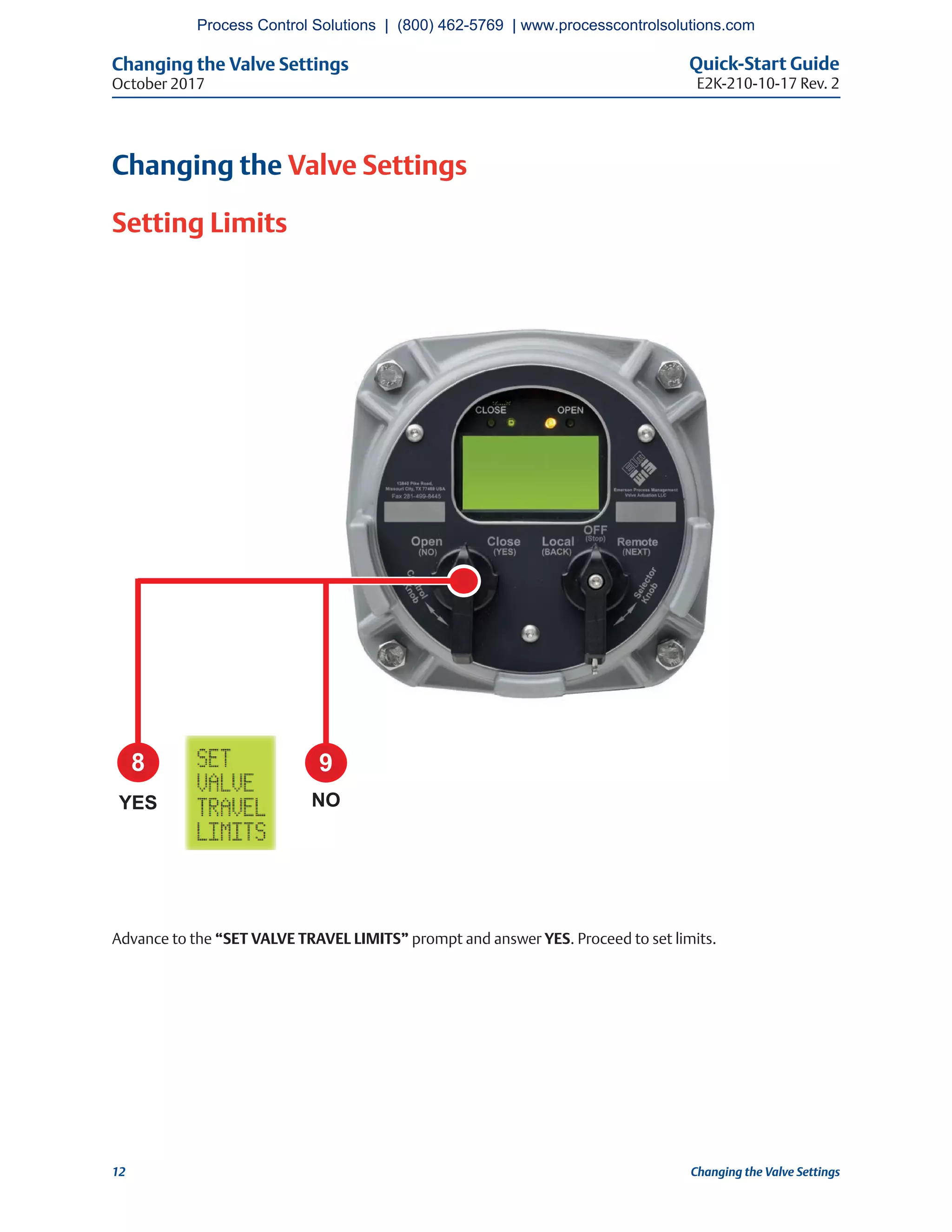 Changing the Valve Settings Quick-Start Guide
E2K-210-10-17 Rev. 2October 2017
12 Changing the Valve Settings
Changing the Valve Settings
Setting Limits
Advance to the “SET VALVE TRAVEL LIMITS” prompt and answer YES. Proceed to set limits.
8 9
YES NO
Process Control Solutions | (800) 462-5769 | www.processcontrolsolutions.com
 