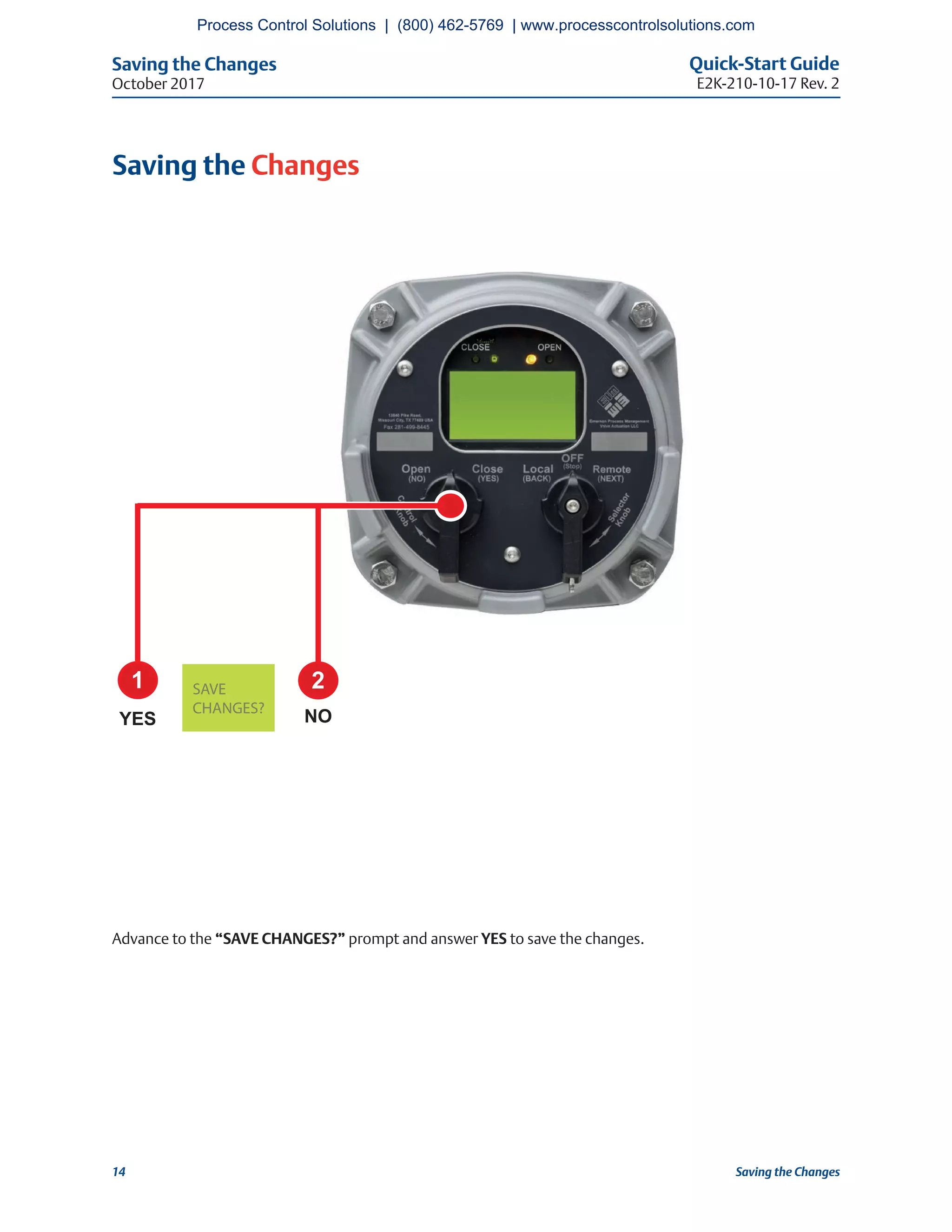 Saving the Changes Quick-Start Guide
E2K-210-10-17 Rev. 2October 2017
14 Saving the Changes
Saving the Changes
Advance to the “SAVE CHANGES?” prompt and answer YES to save the changes.
1 2
YES NOCHANGES?
Process Control Solutions | (800) 462-5769 | www.processcontrolsolutions.com
 
