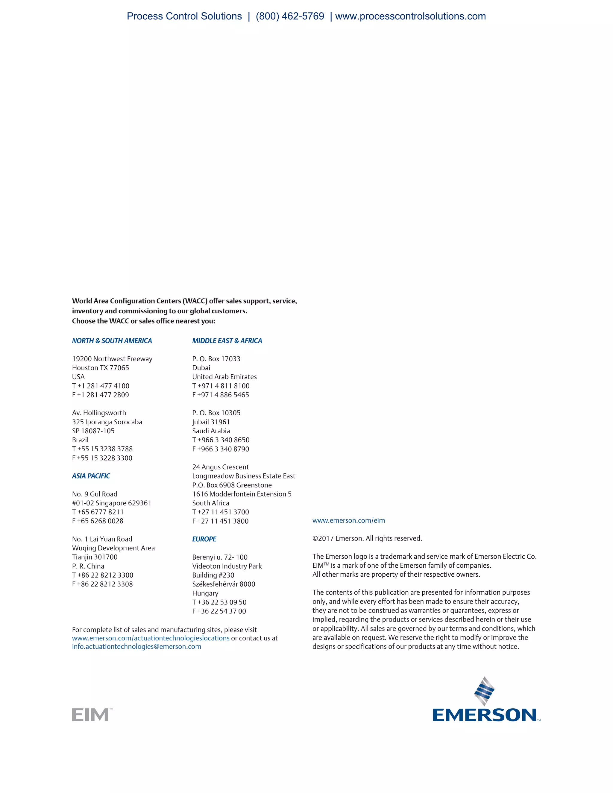 For complete list of sales and manufacturing sites, please visit
www.emerson.com/actuationtechnologieslocations or contact us at
info.actuationtechnologies@emerson.com
World Area Configuration Centers (WACC) offer sales support, service,
inventory and commissioning to our global customers.
Choose the WACC or sales office nearest you:
NORTH & SOUTH AMERICA
19200 Northwest Freeway
Houston TX 77065
USA
T +1 281 477 4100
F +1 281 477 2809
Av. Hollingsworth
325 Iporanga Sorocaba
SP 18087-105
Brazil
T +55 15 3238 3788
F +55 15 3228 3300
ASIA PACIFIC
No. 9 Gul Road
#01-02 Singapore 629361
T +65 6777 8211
F +65 6268 0028
No. 1 Lai Yuan Road
Wuqing Development Area
Tianjin 301700
P. R. China
T +86 22 8212 3300
F +86 22 8212 3308
MIDDLE EAST & AFRICA
P. O. Box 17033
Dubai
United Arab Emirates
T +971 4 811 8100
F +971 4 886 5465
P. O. Box 10305
Jubail 31961
Saudi Arabia
T +966 3 340 8650
F +966 3 340 8790
24 Angus Crescent
Longmeadow Business Estate East
P.O. Box 6908 Greenstone
1616 Modderfontein Extension 5
South Africa
T +27 11 451 3700
F +27 11 451 3800
EUROPE
Berenyi u. 72- 100
Videoton Industry Park
Building #230
Székesfehérvár 8000
Hungary
T +36 22 53 09 50
F +36 22 54 37 00
www.emerson.com/eim
©2017 Emerson. All rights reserved.
The Emerson logo is a trademark and service mark of Emerson Electric Co.
EIMTM
is a mark of one of the Emerson family of companies.
All other marks are property of their respective owners.
The contents of this publication are presented for information purposes
only, and while every effort has been made to ensure their accuracy,
they are not to be construed as warranties or guarantees, express or
implied, regarding the products or services described herein or their use
or applicability. All sales are governed by our terms and conditions, which
are available on request. We reserve the right to modify or improve the
designs or specifications of our products at any time without notice.
Process Control Solutions | (800) 462-5769 | www.processcontrolsolutions.com
 