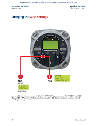 Network Controlled Quick-Start Guide
E2K-210-10-17 Rev. 2October 2017
10 Network Controlled
Changing the Valve Settings
Answer NO to the Setup prompts until “CHANGE SETTINGS?” appears. Answer YES. “ACCEPT PASSCODE
CHARACTER 1?X” appears. The factory default passcode is 000. Do not change the password without
recording the new password.
4 5
YESNO
Until
appears.
Process Control Solutions | (800) 462-5769 | www.processcontrolsolutions.com
 