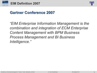 22
© PROJECT CONSULT Unternehmensberatung Dr. Ulrich Kampffmeyer GmbH 2011 / Autorenrecht: <Vorname Nachname> Jun-15 / Quelle: PROJECT CONSULT 2
Aktuelles zum Informationsmanagement: Themen, Trends, Standards und Recht EIM Update 2015Dr. Ulrich Kampffmeyer
EIM Definition 2007
Gartner Conference 2007
“EIM Enterprise Information Management is the
combination and integration of ECM Enterprise
Content Management with BPM Business
Process Management and BI Business
Intelligence.”
 