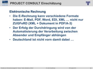 199
© PROJECT CONSULT Unternehmensberatung Dr. Ulrich Kampffmeyer GmbH 2011 / Autorenrecht: <Vorname Nachname> Jun-15 / Quelle: PROJECT CONSULT 2
Aktuelles zum Informationsmanagement: Themen, Trends, Standards und Recht EIM Update 2015Dr. Ulrich Kampffmeyer
PROJECT CONSULT Einschätzung
Elektronische Rechnung
• Die E-Rechnung kann verschiedene Formate
haben: E-Mail, PDF, Word, EDI, XML … nicht nur
ZUGFeRD (XML + Dokument in PDF/A-3)
• Der Erfolg der Durchdringung wird von der
Automatisierung der Verarbeitung zwischen
Absender und Empfänger abhängen
• Deutschland ist nicht vorn damit dabei …
 