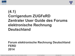 203
© PROJECT CONSULT Unternehmensberatung Dr. Ulrich Kampffmeyer GmbH 2011 / Autorenrecht: <Vorname Nachname> Jun-15 / Quelle: PROJECT CONSULT 7
Aktuelles zum Informationsmanagement: Themen, Trends, Standards und Recht Dr. Ulrich Kampffmeyer EIM Update 2015
(4.1)
Corrigendum ZUGFeRD
Zentraler User Guide des Forums
elektronische Rechnung
Deutschland
Forum elektronische Rechnung Deutschland
FERD
2014
 