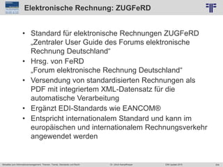 204
© PROJECT CONSULT Unternehmensberatung Dr. Ulrich Kampffmeyer GmbH 2011 / Autorenrecht: <Vorname Nachname> Jun-15 / Quelle: PROJECT CONSULT 2
Aktuelles zum Informationsmanagement: Themen, Trends, Standards und Recht EIM Update 2015Dr. Ulrich Kampffmeyer
Elektronische Rechnung: ZUGFeRD
• Standard für elektronische Rechnungen ZUGFeRD
„Zentraler User Guide des Forums elektronische
Rechnung Deutschland“
• Hrsg. von FeRD
„Forum elektronische Rechnung Deutschland“
• Versendung von standardisierten Rechnungen als
PDF mit integriertem XML-Datensatz für die
automatische Verarbeitung
• Ergänzt EDI-Standards wie EANCOM®
• Entspricht internationalem Standard und kann im
europäischen und internationalem Rechnungsverkehr
angewendet werden
 