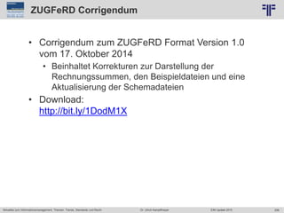 206
© PROJECT CONSULT Unternehmensberatung Dr. Ulrich Kampffmeyer GmbH 2011 / Autorenrecht: <Vorname Nachname> Jun-15 / Quelle: PROJECT CONSULT 2
Aktuelles zum Informationsmanagement: Themen, Trends, Standards und Recht EIM Update 2015Dr. Ulrich Kampffmeyer
ZUGFeRD Corrigendum
• Corrigendum zum ZUGFeRD Format Version 1.0
vom 17. Oktober 2014
• Beinhaltet Korrekturen zur Darstellung der
Rechnungssummen, den Beispieldateien und eine
Aktualisierung der Schemadateien
• Download:
http://bit.ly/1DodM1X
 