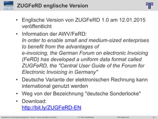 211
© PROJECT CONSULT Unternehmensberatung Dr. Ulrich Kampffmeyer GmbH 2011 / Autorenrecht: <Vorname Nachname> Jun-15 / Quelle: PROJECT CONSULT 2
Aktuelles zum Informationsmanagement: Themen, Trends, Standards und Recht EIM Update 2015Dr. Ulrich Kampffmeyer
ZUGFeRD englische Version
• Englische Version von ZUGFeRD 1.0 am 12.01.2015
veröffentlicht
• Information der AWV/FeRD:
In order to enable small and medium-sized enterprises
to benefit from the advantages of
e-invoicing, the German Forum on electronic Invoicing
(FeRD) has developed a uniform data format called
ZUGFeRD, the "Central User Guide of the Forum for
Electronic Invoicing in Germany"
• Deutsche Variante der elektronischen Rechnung kann
international genutzt werden
• Weg von der Bezeichnung "deutsche Sonderlocke"
• Download:
http://bit.ly/ZUGFeRD-EN
 