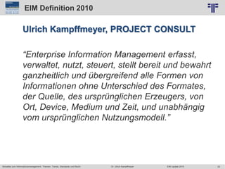 23
© PROJECT CONSULT Unternehmensberatung Dr. Ulrich Kampffmeyer GmbH 2011 / Autorenrecht: <Vorname Nachname> Jun-15 / Quelle: PROJECT CONSULT 2
Aktuelles zum Informationsmanagement: Themen, Trends, Standards und Recht EIM Update 2015Dr. Ulrich Kampffmeyer
EIM Definition 2010
Ulrich Kampffmeyer, PROJECT CONSULT
“Enterprise Information Management erfasst,
verwaltet, nutzt, steuert, stellt bereit und bewahrt
ganzheitlich und übergreifend alle Formen von
Informationen ohne Unterschied des Formates,
der Quelle, des ursprünglichen Erzeugers, von
Ort, Device, Medium und Zeit, und unabhängig
vom ursprünglichen Nutzungsmodell.”
 