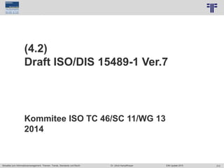 213
© PROJECT CONSULT Unternehmensberatung Dr. Ulrich Kampffmeyer GmbH 2011 / Autorenrecht: <Vorname Nachname> Jun-15 / Quelle: PROJECT CONSULT 7
Aktuelles zum Informationsmanagement: Themen, Trends, Standards und Recht Dr. Ulrich Kampffmeyer EIM Update 2015
(4.2)
Draft ISO/DIS 15489-1 Ver.7
Kommitee ISO TC 46/SC 11/WG 13
2014
 
