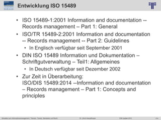 214
© PROJECT CONSULT Unternehmensberatung Dr. Ulrich Kampffmeyer GmbH 2011 / Autorenrecht: <Vorname Nachname> Jun-15 / Quelle: PROJECT CONSULT 2
Aktuelles zum Informationsmanagement: Themen, Trends, Standards und Recht EIM Update 2015Dr. Ulrich Kampffmeyer
Entwicklung ISO 15489
• ISO 15489-1:2001 Information and documentation --
Records management – Part 1: General
• ISO/TR 15489-2:2001 Information and documentation
-- Records management -- Part 2: Guidelines
• In Englisch verfügbar seit September 2001
• DIN ISO 15489 Information und Dokumentation –
Schriftgutverwaltung – Teil1: Allgemeines
• In Deutsch verfügbar seit Dezember 2002
• Zur Zeit in Überarbeitung:
ISO/DIS 15489:2014 --Information and documentation
– Records management – Part 1: Concepts and
principles
 
