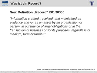 219
© PROJECT CONSULT Unternehmensberatung Dr. Ulrich Kampffmeyer GmbH 2011 / Autorenrecht: <Vorname Nachname> Jun-15 / Quelle: PROJECT CONSULT 2
Aktuelles zum Informationsmanagement: Themen, Trends, Standards und Recht EIM Update 2015Dr. Ulrich Kampffmeyer
Was ist ein Record?
Neu: Definition „Record“ ISO 30300
“Information created, received, and maintained as
evidence and /or as an asset by an organization or
person, in pursuance of legal obligations or in the
transaction of business or for its purposes, regardless of
medium, form or format.”
Quelle: http://www.iso.org/iso/iso_catalogue/catalogue_tc/catalogue_detail.htm?csnumber=53732
 