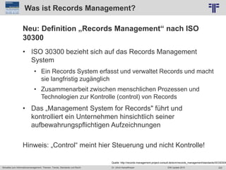 222
© PROJECT CONSULT Unternehmensberatung Dr. Ulrich Kampffmeyer GmbH 2011 / Autorenrecht: <Vorname Nachname> Jun-15 / Quelle: PROJECT CONSULT 2
Aktuelles zum Informationsmanagement: Themen, Trends, Standards und Recht EIM Update 2015Dr. Ulrich Kampffmeyer
Was ist Records Management?
Neu: Definition „Records Management“ nach ISO
30300
• ISO 30300 bezieht sich auf das Records Management
System
• Ein Records System erfasst und verwaltet Records und macht
sie langfristig zugänglich
• Zusammenarbeit zwischen menschlichen Prozessen und
Technologien zur Kontrolle (control) von Records
• Das „Management System for Records" führt und
kontrolliert ein Unternehmen hinsichtlich seiner
aufbewahrungspflichtigen Aufzeichnungen
Hinweis: „Control“ meint hier Steuerung und nicht Kontrolle!
Quelle: http://records-management.project-consult.de/ecm/records_management/standards/ISO3030X
 