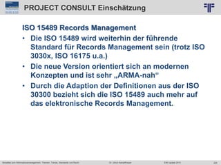 224
© PROJECT CONSULT Unternehmensberatung Dr. Ulrich Kampffmeyer GmbH 2011 / Autorenrecht: <Vorname Nachname> Jun-15 / Quelle: PROJECT CONSULT 2
Aktuelles zum Informationsmanagement: Themen, Trends, Standards und Recht EIM Update 2015Dr. Ulrich Kampffmeyer
PROJECT CONSULT Einschätzung
ISO 15489 Records Management
• Die ISO 15489 wird weiterhin der führende
Standard für Records Management sein (trotz ISO
3030x, ISO 16175 u.a.)
• Die neue Version orientiert sich an modernen
Konzepten und ist sehr „ARMA-nah“
• Durch die Adaption der Definitionen aus der ISO
30300 bezieht sich die ISO 15489 auch mehr auf
das elektronische Records Management.
 