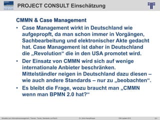 231
© PROJECT CONSULT Unternehmensberatung Dr. Ulrich Kampffmeyer GmbH 2011 / Autorenrecht: <Vorname Nachname> Jun-15 / Quelle: PROJECT CONSULT 2
Aktuelles zum Informationsmanagement: Themen, Trends, Standards und Recht EIM Update 2015Dr. Ulrich Kampffmeyer
PROJECT CONSULT Einschätzung
CMMN & Case Management
• Case Management wirkt in Deutschland wie
aufgepropft, da man schon immer in Vorgängen,
Sachbearbeitung und elektronischer Akte gedacht
hat. Case Management ist daher in Deutschland
die „Revolution“ die in den USA promotet wird.
• Der Einsatz von CMMN wird sich auf wenige
internationale Anbieter beschränken.
Mittelständler neigen in Deutschland dazu diesen –
wie auch andere Standards – nur zu „beobachten“.
• Es bleibt die Frage, wozu braucht man „CMMN
wenn man BPMN 2.0 hat?“
 