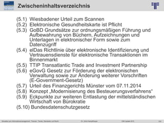233
© PROJECT CONSULT Unternehmensberatung Dr. Ulrich Kampffmeyer GmbH 2011 / Autorenrecht: <Vorname Nachname> Jun-15 / Quelle: PROJECT CONSULT 2
Aktuelles zum Informationsmanagement: Themen, Trends, Standards und Recht EIM Update 2015Dr. Ulrich Kampffmeyer
Zwischeninhaltsverzeichnis
(5.1) Wiesbadener Urteil zum Scannen
(5.2) Elektronische Gesundheitskarte ist Pflicht
(5.3) GoBD Grundsätze zur ordnungsmäßigen Führung und
Aufbewahrung von Büchern, Aufzeichnungen und
Unterlagen in elektronischer Form sowie zum
Datenzugriff
(5.4) elDas Richtlinie über elektronische Identifizierung und
Vertrauensdienste für elektronische Transaktionen im
Binnenmarkt
(5.5) TTIP Transatlantic Trade and Investment Partnership
(5.6) eGovG Gesetz zur Förderung der elektronischen
Verwaltung sowie zur Änderung weiterer Vorschriften
(E-Government-Gesetz)
(5.7) Urteil des Finanzgerichts Münster vom 07.11.2014
(5.8) Konzept „Modernisierung des Besteuerungsverfahrens“
(5.9) Eckpunkte zur weiteren Entlastung der mittelständischen
Wirtschaft von Bürokratie
(5.10) Bundesdatenschutzgesetz
 