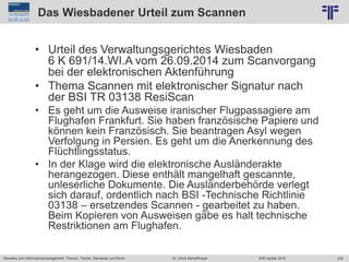 235
© PROJECT CONSULT Unternehmensberatung Dr. Ulrich Kampffmeyer GmbH 2011 / Autorenrecht: <Vorname Nachname> Jun-15 / Quelle: PROJECT CONSULT 2
Aktuelles zum Informationsmanagement: Themen, Trends, Standards und Recht EIM Update 2015Dr. Ulrich Kampffmeyer
Das Wiesbadener Urteil zum Scannen
• Urteil des Verwaltungsgerichtes Wiesbaden
6 K 691/14.WI.A vom 26.09.2014 zum Scanvorgang
bei der elektronischen Aktenführung
• Thema Scannen mit elektronischer Signatur nach
der BSI TR 03138 ResiScan
• Es geht um die Ausweise iranischer Flugpassagiere am
Flughafen Frankfurt. Sie haben französische Papiere und
können kein Französisch. Sie beantragen Asyl wegen
Verfolgung in Persien. Es geht um die Anerkennung des
Flüchtlingsstatus.
• In der Klage wird die elektronische Ausländerakte
herangezogen. Diese enthält mangelhaft gescannte,
unleserliche Dokumente. Die Ausländerbehörde verlegt
sich darauf, ordentlich nach BSI -Technische Richtlinie
03138 – ersetzendes Scannen - gearbeitet zu haben.
Beim Kopieren von Ausweisen gäbe es halt technische
Restriktionen am Flughafen.
 