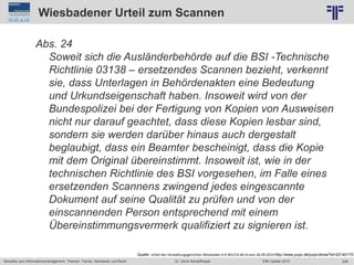 236
© PROJECT CONSULT Unternehmensberatung Dr. Ulrich Kampffmeyer GmbH 2011 / Autorenrecht: <Vorname Nachname> Jun-15 / Quelle: PROJECT CONSULT 2
Aktuelles zum Informationsmanagement: Themen, Trends, Standards und Recht EIM Update 2015Dr. Ulrich Kampffmeyer
Wiesbadener Urteil zum Scannen
Abs. 24
Soweit sich die Ausländerbehörde auf die BSI -Technische
Richtlinie 03138 – ersetzendes Scannen bezieht, verkennt
sie, dass Unterlagen in Behördenakten eine Bedeutung
und Urkundseigenschaft haben. Insoweit wird von der
Bundespolizei bei der Fertigung von Kopien von Ausweisen
nicht nur darauf geachtet, dass diese Kopien lesbar sind,
sondern sie werden darüber hinaus auch dergestalt
beglaubigt, dass ein Beamter bescheinigt, dass die Kopie
mit dem Original übereinstimmt. Insoweit ist, wie in der
technischen Richtlinie des BSI vorgesehen, im Falle eines
ersetzenden Scannens zwingend jedes eingescannte
Dokument auf seine Qualität zu prüfen und von der
einscannenden Person entsprechend mit einem
Übereinstimmungsvermerk qualifiziert zu signieren ist.
Quelle: Urteil des Verwaltungsgerichtes Wiesbaden 6 K 691/14.WI.A vom 26.09.2014 http://www.jurpc.de/jurpc/show?id=20140170
 