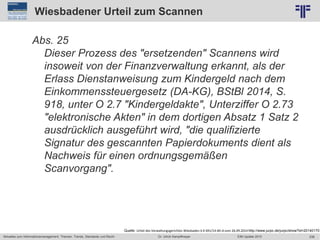 238
© PROJECT CONSULT Unternehmensberatung Dr. Ulrich Kampffmeyer GmbH 2011 / Autorenrecht: <Vorname Nachname> Jun-15 / Quelle: PROJECT CONSULT 2
Aktuelles zum Informationsmanagement: Themen, Trends, Standards und Recht EIM Update 2015Dr. Ulrich Kampffmeyer
Wiesbadener Urteil zum Scannen
Abs. 25
Dieser Prozess des "ersetzenden" Scannens wird
insoweit von der Finanzverwaltung erkannt, als der
Erlass Dienstanweisung zum Kindergeld nach dem
Einkommenssteuergesetz (DA-KG), BStBl 2014, S.
918, unter O 2.7 "Kindergeldakte", Unterziffer O 2.73
"elektronische Akten" in dem dortigen Absatz 1 Satz 2
ausdrücklich ausgeführt wird, "die qualifizierte
Signatur des gescannten Papierdokuments dient als
Nachweis für einen ordnungsgemäßen
Scanvorgang".
Quelle: Urteil des Verwaltungsgerichtes Wiesbaden 6 K 691/14.WI.A vom 26.09.2014 http://www.jurpc.de/jurpc/show?id=20140170
 