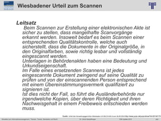 240
© PROJECT CONSULT Unternehmensberatung Dr. Ulrich Kampffmeyer GmbH 2011 / Autorenrecht: <Vorname Nachname> Jun-15 / Quelle: PROJECT CONSULT 2
Aktuelles zum Informationsmanagement: Themen, Trends, Standards und Recht EIM Update 2015Dr. Ulrich Kampffmeyer
Wiesbadener Urteil zum Scannen
Leitsatz
Beim Scannen zur Erstellung einer elektronischen Akte ist
sicher zu stellen, dass mangelhafte Scanvorgänge
erkannt werden. Insoweit bedarf es beim Scannen einer
entsprechenden Qualitätskontrolle, welche auch
sicherstellt, dass die Dokumente in der Originalgröße, in
den Originalfarben, sowie richtig lesbar und vollständig
eingescannt werden.
Unterlagen in Behördenakten haben eine Bedeutung und
Urkundseigenschaft.
Im Falle eines ersetzenden Scannens ist jedes
eingescannte Dokument zwingend auf seine Qualität zu
prüfen und von der einscannenden Person entsprechend
mit einem Übereinstimmungsvermerk qualifiziert zu
signieren ist.
Ist dies nicht der Fall, so führt die Ausländerbehörde nur
irgendwelche Kopien, über deren Richtigkeit und ihren
Nachweisgehalt in einem Freibeweis entschieden werden
muss.
Quelle: Urteil des Verwaltungsgerichtes Wiesbaden 6 K 691/14.WI.A vom 26.09.2014 http://www.jurpc.de/jurpc/show?id=20140170
 