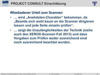 241
© PROJECT CONSULT Unternehmensberatung Dr. Ulrich Kampffmeyer GmbH 2011 / Autorenrecht: <Vorname Nachname> Jun-15 / Quelle: PROJECT CONSULT 2
Aktuelles zum Informationsmanagement: Themen, Trends, Standards und Recht EIM Update 2015Dr. Ulrich Kampffmeyer
PROJECT CONSULT Einschätzung
Wiesbadener Urteil zum Scannen
• … wird „Anekdoten-Charakter“ bekommen, da
„Beamte sich wohl kaum an die Scanner dirigieren
lassen und jede Seite einzeln prüfen“.
• … zeigt die Unzulänglichkeiten der Technik (siehe
auch den XEROX-Scanner-Fall 2013) und dass
Vorgaben zum Prüfen weder ausreichend sind
noch ausreichend beachtet wurden.
 