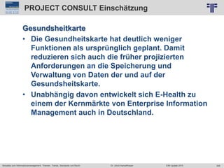 248
© PROJECT CONSULT Unternehmensberatung Dr. Ulrich Kampffmeyer GmbH 2011 / Autorenrecht: <Vorname Nachname> Jun-15 / Quelle: PROJECT CONSULT 2
Aktuelles zum Informationsmanagement: Themen, Trends, Standards und Recht EIM Update 2015Dr. Ulrich Kampffmeyer
PROJECT CONSULT Einschätzung
Gesundsheitkarte
• Die Gesundheitskarte hat deutlich weniger
Funktionen als ursprünglich geplant. Damit
reduzieren sich auch die früher projizierten
Anforderungen an die Speicherung und
Verwaltung von Daten der und auf der
Gesundsheitskarte.
• Unabhängig davon entwickelt sich E-Health zu
einem der Kernmärkte von Enterprise Information
Management auch in Deutschland.
 